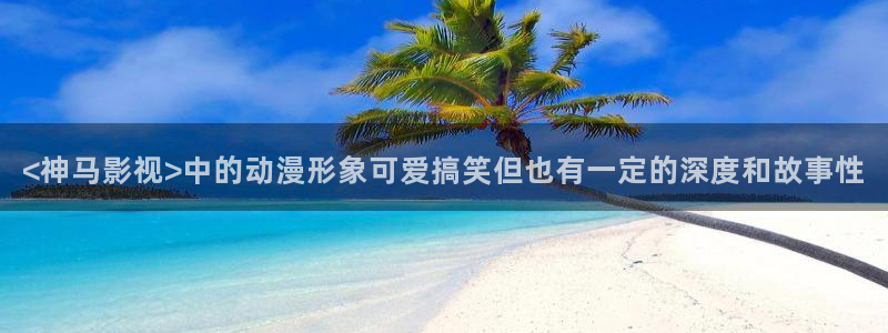 秋霞电影被窝：<神马影视>中的动漫形象可爱搞笑但也有一定的深度和故事性